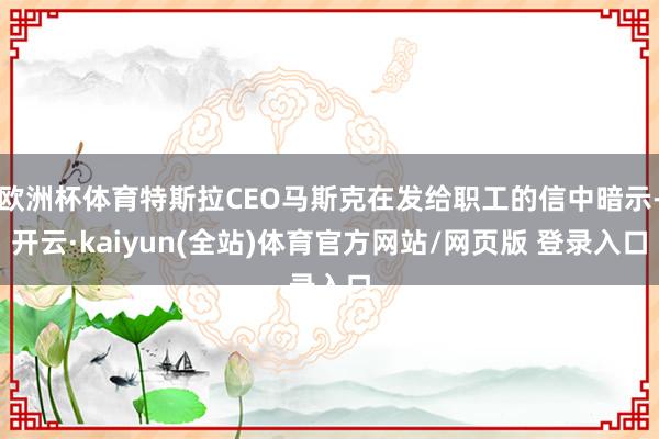 欧洲杯体育特斯拉CEO马斯克在发给职工的信中暗示-开云·kaiyun(全站)体育官方网站/网页版 登录入口