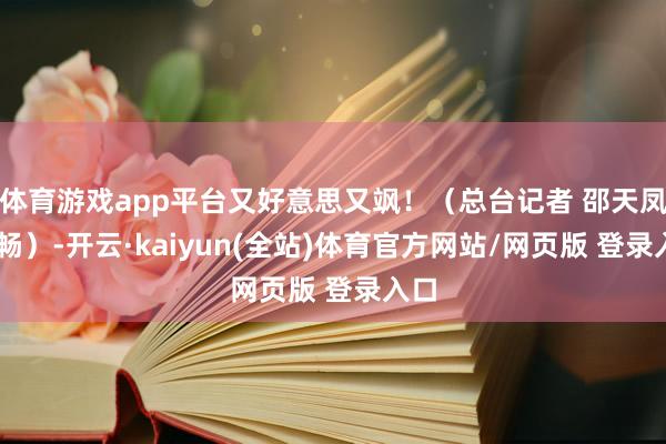 体育游戏app平台又好意思又飒！（总台记者 邵天凤 刘畅）-开云·kaiyun(全站)体育官方网站/网页版 登录入口