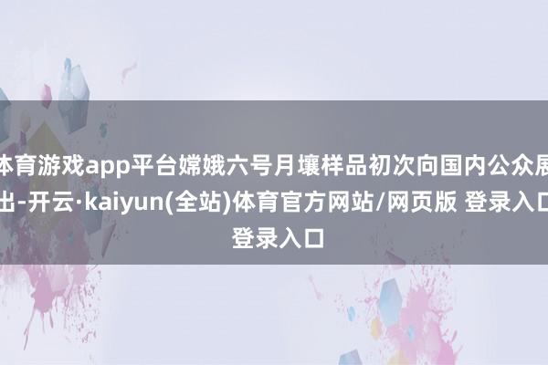 体育游戏app平台嫦娥六号月壤样品初次向国内公众展出-开云·kaiyun(全站)体育官方网站/网页版 登录入口