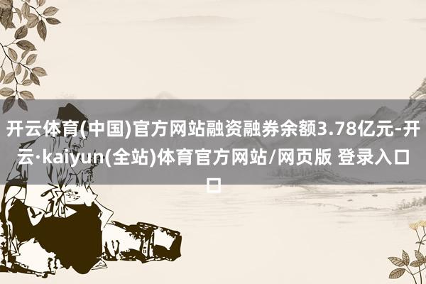开云体育(中国)官方网站融资融券余额3.78亿元-开云·kaiyun(全站)体育官方网站/网页版 登录入口