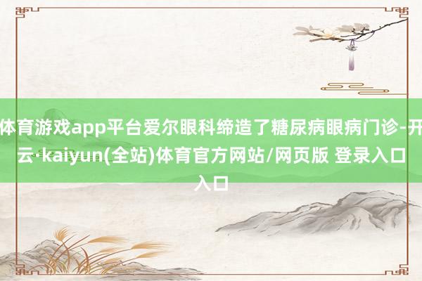 体育游戏app平台爱尔眼科缔造了糖尿病眼病门诊-开云·kaiyun(全站)体育官方网站/网页版 登录入口