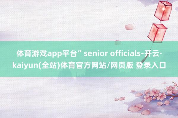 体育游戏app平台”senior officials-开云·kaiyun(全站)体育官方网站/网页版 登录入口