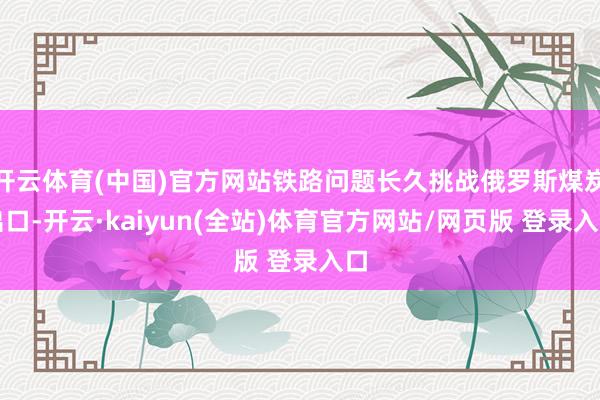 开云体育(中国)官方网站铁路问题长久挑战俄罗斯煤炭出口-开云·kaiyun(全站)体育官方网站/网页版 登录入口