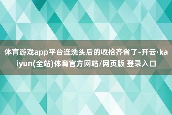 体育游戏app平台连洗头后的收拾齐省了-开云·kaiyun(全站)体育官方网站/网页版 登录入口