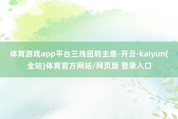 体育游戏app平台三线扭转主意-开云·kaiyun(全站)体育官方网站/网页版 登录入口