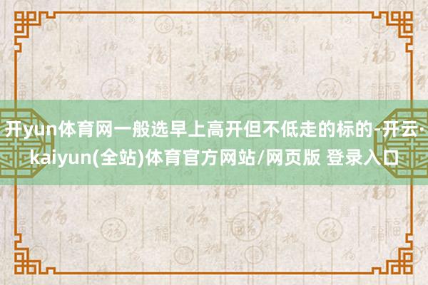 开yun体育网一般选早上高开但不低走的标的-开云·kaiyun(全站)体育官方网站/网页版 登录入口