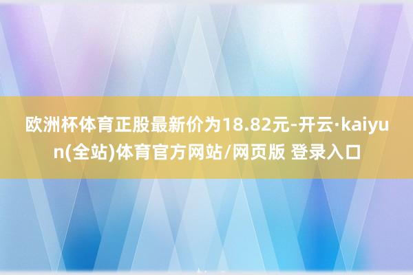 欧洲杯体育正股最新价为18.82元-开云·kaiyun(全站)体育官方网站/网页版 登录入口