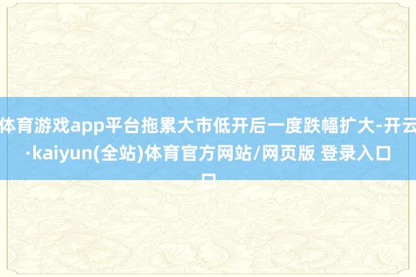 体育游戏app平台拖累大市低开后一度跌幅扩大-开云·kaiyun(全站)体育官方网站/网页版 登录入口