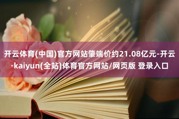 开云体育(中国)官方网站肇端价约21.08亿元-开云·kaiyun(全站)体育官方网站/网页版 登录入口
