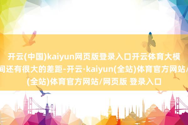 开云(中国)kaiyun网页版登录入口开云体育大模子与现实应用之间还有很大的差距-开云·kaiyun(全站)体育官方网站/网页版 登录入口