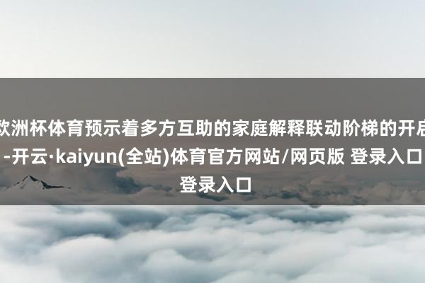 欧洲杯体育预示着多方互助的家庭解释联动阶梯的开启-开云·kaiyun(全站)体育官方网站/网页版 登录入口
