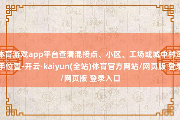 体育游戏app平台查清混接点、小区、工场或城中村浑水着手位置-开云·kaiyun(全站)体育官方网站/网页版 登录入口