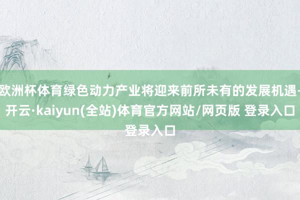 欧洲杯体育绿色动力产业将迎来前所未有的发展机遇-开云·kaiyun(全站)体育官方网站/网页版 登录入口