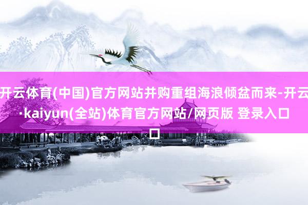 开云体育(中国)官方网站并购重组海浪倾盆而来-开云·kaiyun(全站)体育官方网站/网页版 登录入口