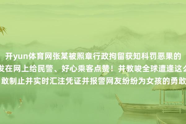 开yun体育网张某被照章行政拘留获知科罚恶果的王女士将事情进程写出来发在网上给民警、好心乘客点赞！并教唆全球遭逢这么的诡秘骚扰活动一定要勇敢制止并实时汇注凭证并报警网友纷纷为女孩的勇敢点赞并暗意应该勇敢向作恶侵害说不！本色开始：@北京公交警方-开云·kaiyun(全站)体育官方网站/网页版 登录入口