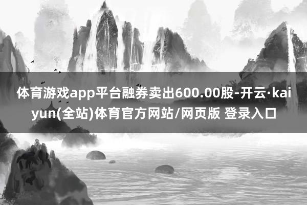 体育游戏app平台融券卖出600.00股-开云·kaiyun(全站)体育官方网站/网页版 登录入口