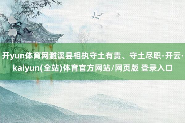开yun体育网濉溪县相执守土有责、守土尽职-开云·kaiyun(全站)体育官方网站/网页版 登录入口