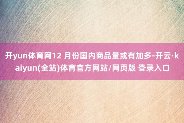 开yun体育网12 月份国内商品量或有加多-开云·kaiyun(全站)体育官方网站/网页版 登录入口
