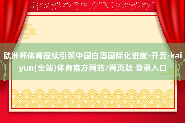 欧洲杯体育捏续引颈中国白酒国际化进度-开云·kaiyun(全站)体育官方网站/网页版 登录入口