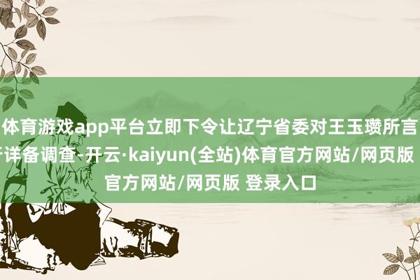 体育游戏app平台立即下令让辽宁省委对王玉瓒所言之事进行详备调查-开云·kaiyun(全站)体育官方网站/网页版 登录入口