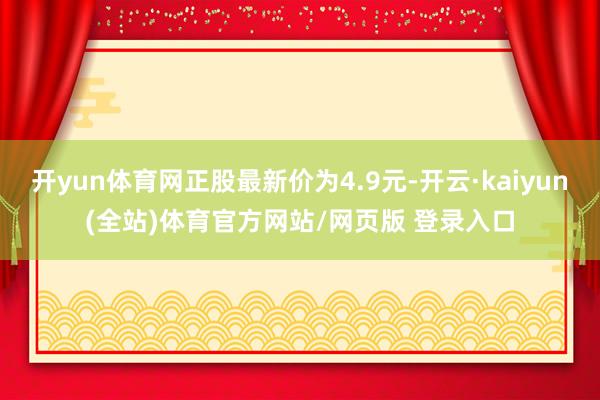 开yun体育网正股最新价为4.9元-开云·kaiyun(全站)体育官方网站/网页版 登录入口