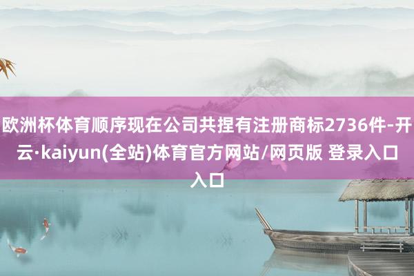 欧洲杯体育顺序现在公司共捏有注册商标2736件-开云·kaiyun(全站)体育官方网站/网页版 登录入口