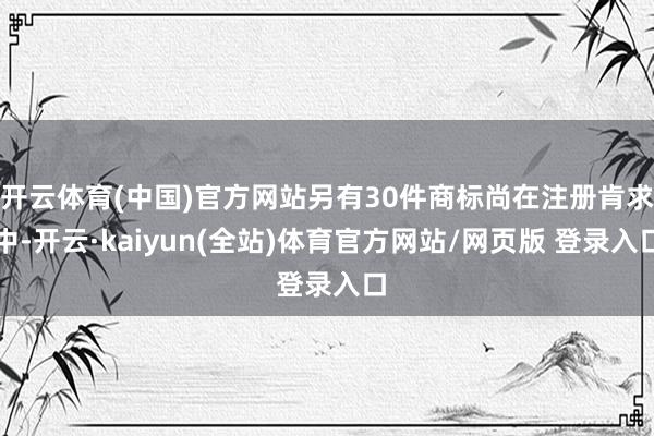 开云体育(中国)官方网站另有30件商标尚在注册肯求中-开云·kaiyun(全站)体育官方网站/网页版 登录入口