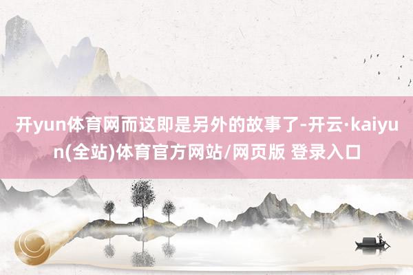 开yun体育网而这即是另外的故事了-开云·kaiyun(全站)体育官方网站/网页版 登录入口