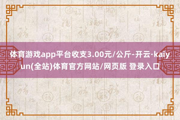 体育游戏app平台收支3.00元/公斤-开云·kaiyun(全站)体育官方网站/网页版 登录入口