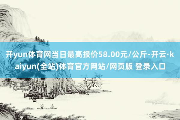 开yun体育网当日最高报价58.00元/公斤-开云·kaiyun(全站)体育官方网站/网页版 登录入口