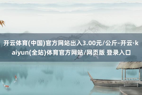 开云体育(中国)官方网站出入3.00元/公斤-开云·kaiyun(全站)体育官方网站/网页版 登录入口