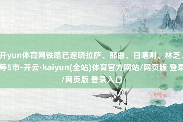 开yun体育网铁路已邃晓拉萨、那曲、日喀则、林芝、山南等5市-开云·kaiyun(全站)体育官方网站/网页版 登录入口