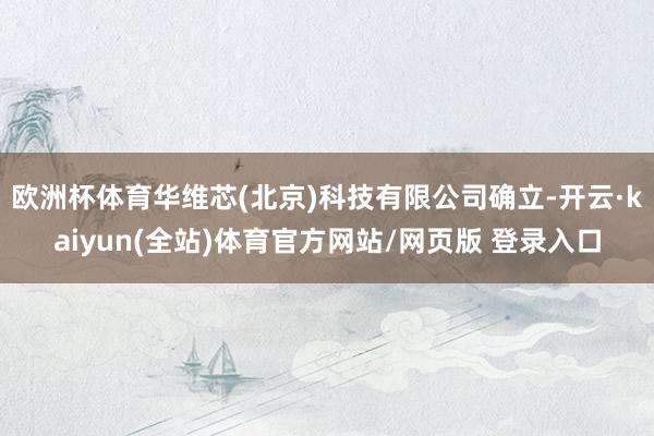 欧洲杯体育华维芯(北京)科技有限公司确立-开云·kaiyun(全站)体育官方网站/网页版 登录入口