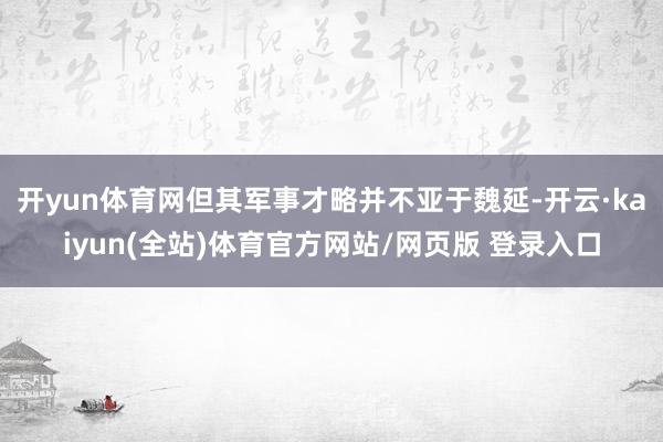 开yun体育网但其军事才略并不亚于魏延-开云·kaiyun(全站)体育官方网站/网页版 登录入口