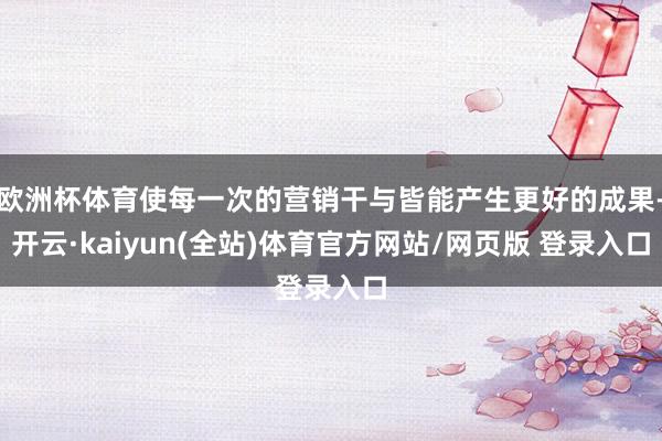 欧洲杯体育使每一次的营销干与皆能产生更好的成果-开云·kaiyun(全站)体育官方网站/网页版 登录入口