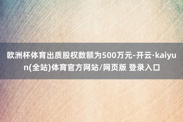 欧洲杯体育出质股权数额为500万元-开云·kaiyun(全站)体育官方网站/网页版 登录入口