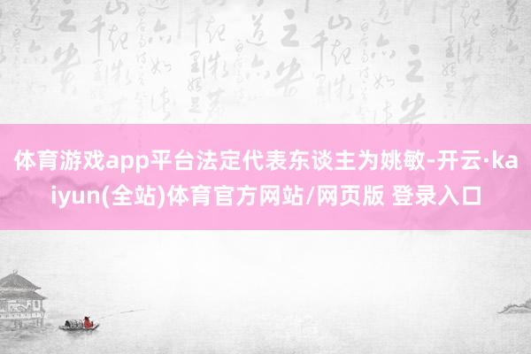 体育游戏app平台法定代表东谈主为姚敏-开云·kaiyun(全站)体育官方网站/网页版 登录入口