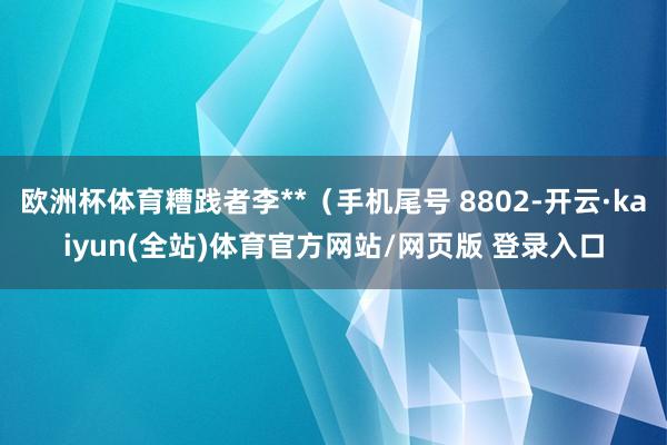 欧洲杯体育糟践者李**（手机尾号 8802-开云·kaiyun(全站)体育官方网站/网页版 登录入口