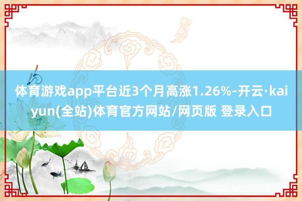 体育游戏app平台近3个月高涨1.26%-开云·kaiyun(全站)体育官方网站/网页版 登录入口