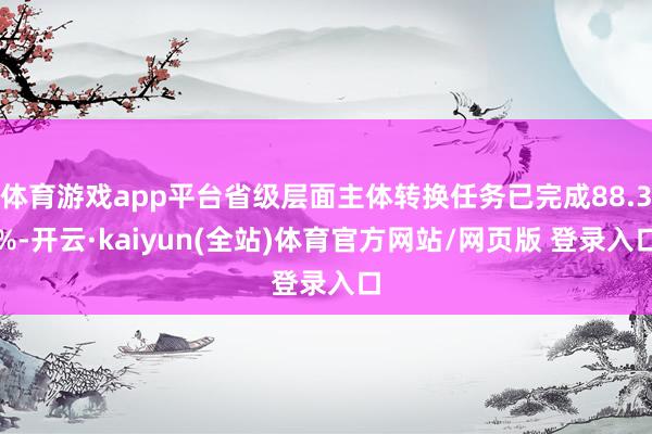 体育游戏app平台省级层面主体转换任务已完成88.3%-开云·kaiyun(全站)体育官方网站/网页版 登录入口