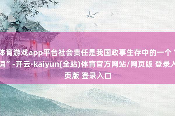 体育游戏app平台社会责任是我国政事生存中的一个“热词”-开云·kaiyun(全站)体育官方网站/网页版 登录入口