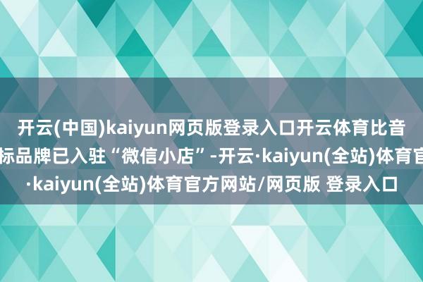 开云(中国)kaiyun网页版登录入口开云体育比音勒芬：旗下比音勒芬主标品牌已入驻“微信小店”-开云·kaiyun(全站)体育官方网站/网页版 登录入口