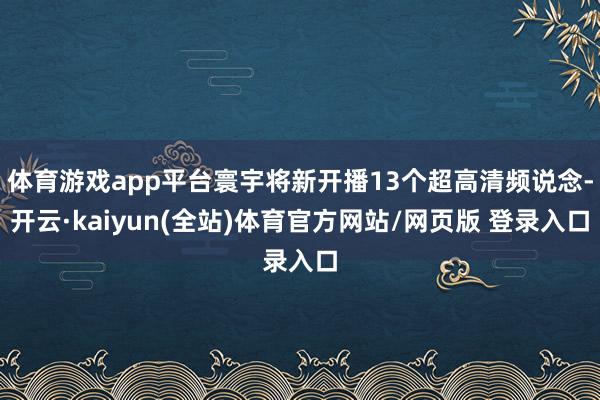 体育游戏app平台寰宇将新开播13个超高清频说念-开云·kaiyun(全站)体育官方网站/网页版 登录入口