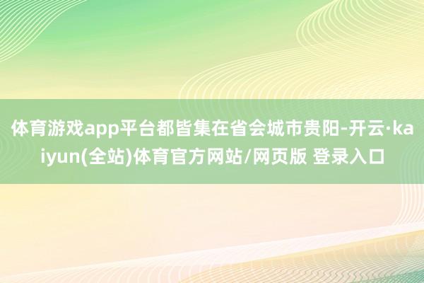 体育游戏app平台都皆集在省会城市贵阳-开云·kaiyun(全站)体育官方网站/网页版 登录入口