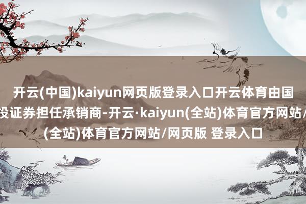 开云(中国)kaiyun网页版登录入口开云体育由国信证券和中信建投证券担任承销商-开云·kaiyun(全站)体育官方网站/网页版 登录入口