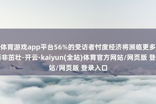 体育游戏app平台56%的受访者忖度经济将濒临更多珍爱而非茁壮-开云·kaiyun(全站)体育官方网站/网页版 登录入口