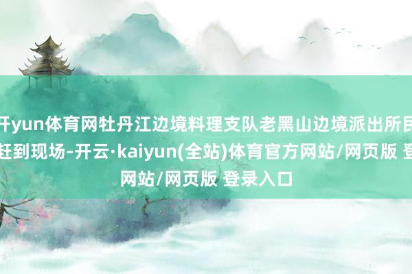 开yun体育网牡丹江边境料理支队老黑山边境派出所民警飞快赶到现场-开云·kaiyun(全站)体育官方网站/网页版 登录入口