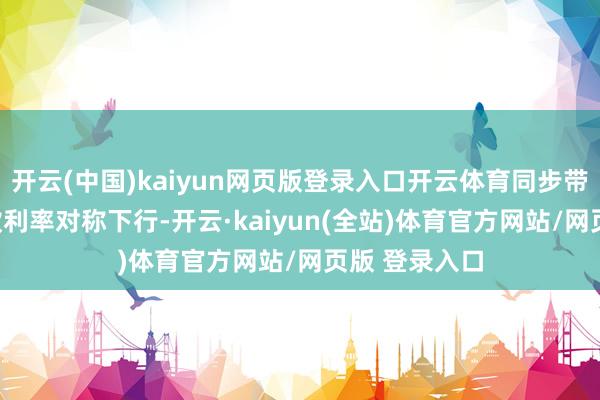 开云(中国)kaiyun网页版登录入口开云体育同步带动LPR和入款利率对称下行-开云·kaiyun(全站)体育官方网站/网页版 登录入口