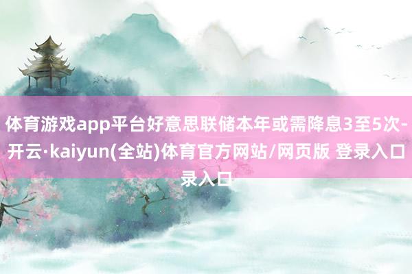 体育游戏app平台好意思联储本年或需降息3至5次-开云·kaiyun(全站)体育官方网站/网页版 登录入口