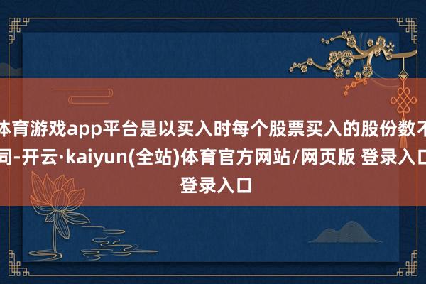 体育游戏app平台是以买入时每个股票买入的股份数不同-开云·kaiyun(全站)体育官方网站/网页版 登录入口